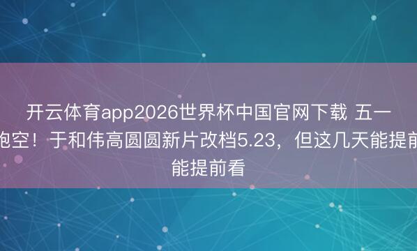 开云体育app2026世界杯中国官网下载 五一别跑空！于和伟高圆圆新片改档5.23，但这几天能提前看