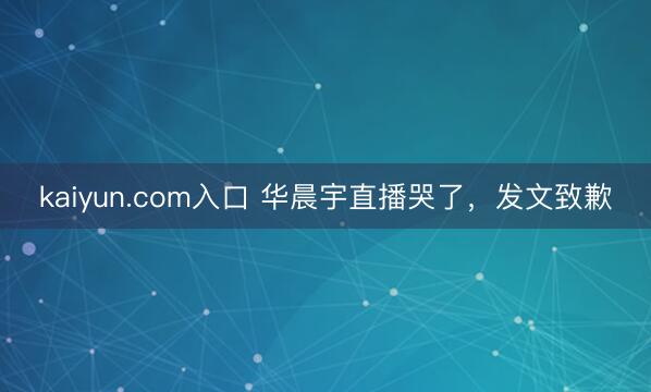 kaiyun.com入口 华晨宇直播哭了，发文致歉