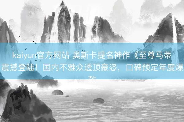 kaiyun官方网站 奥斯卡提名神作《至尊马蒂》震撼登陆！国内不雅众透顶豪恣，口碑预定年度爆款
