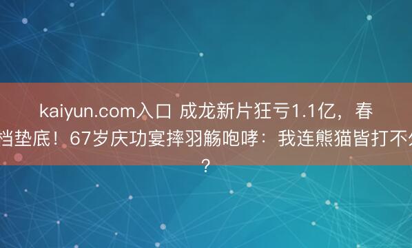 kaiyun.com入口 成龙新片狂亏1.1亿，春节档垫底！67岁庆功宴摔羽觞咆哮：我连熊猫皆打不外？