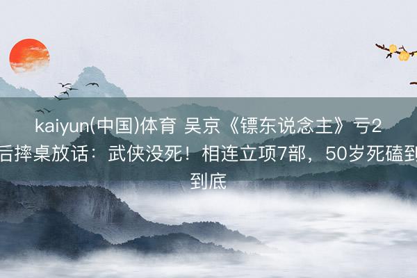 kaiyun(中国)体育 吴京《镖东说念主》亏2亿后摔桌放话：武侠没死！相连立项7部，50岁死磕到底