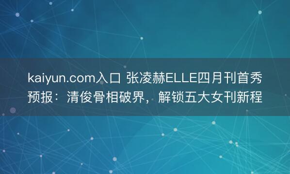 kaiyun.com入口 张凌赫ELLE四月刊首秀预报：清俊骨相破界，解锁五大女刊新程