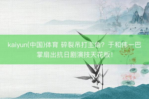kaiyun(中国)体育 碎裂吊打主角？于和伟一巴掌扇出抗日剧演技天花板！