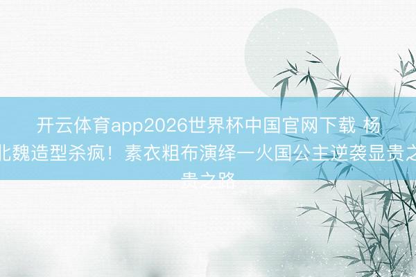 开云体育app2026世界杯中国官网下载 杨幂北魏造型杀疯！素衣粗布演绎一火国公主逆袭显贵之路