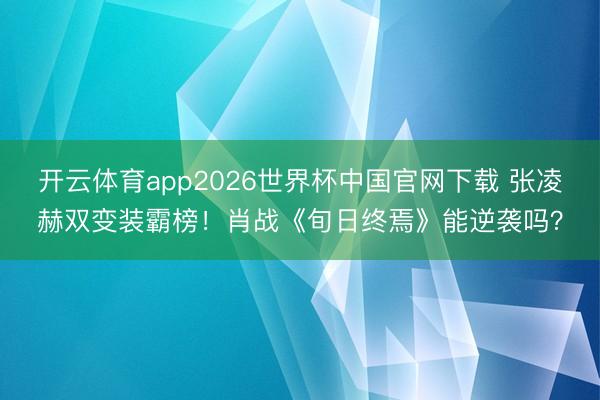开云体育app2026世界杯中国官网下载 张凌赫双变装霸榜！肖战《旬日终焉》能逆袭吗？
