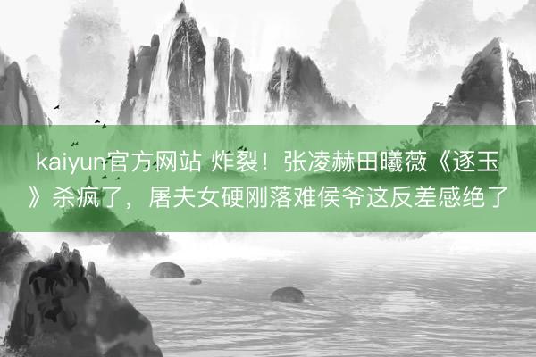 kaiyun官方网站 炸裂!张凌赫田曦薇《逐玉》杀疯了,屠夫女硬刚落难侯爷这反差感绝了