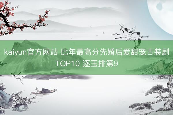 kaiyun官方网站 比年最高分先婚后爱甜宠古装剧TOP10 逐玉排第9