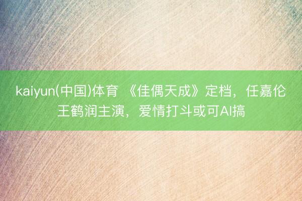 kaiyun(中国)体育 《佳偶天成》定档，任嘉伦王鹤润主演，爱情打斗或可AI搞