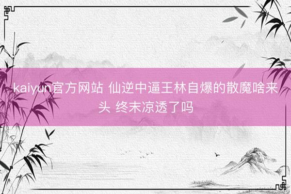 kaiyun官方网站 仙逆中逼王林自爆的散魔啥来头 终末凉透了吗