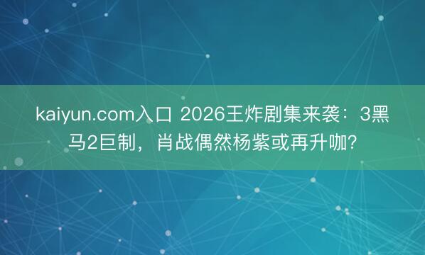 kaiyun.com入口 2026王炸剧集来袭：3黑马2巨制，肖战偶然杨紫或再升咖？