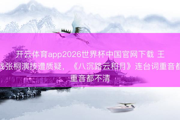 开云体育app2026世界杯中国官网下载 王阳搭戏张桐演技遭质疑，《八沉路云和月》连台词重音都不清
