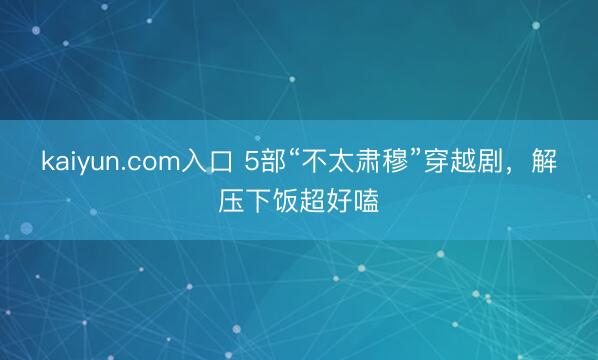 kaiyun.com入口 5部“不太肃穆”穿越剧，解压下饭超好嗑