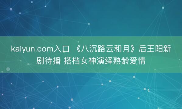 kaiyun.com入口 《八沉路云和月》后王阳新剧待播 搭档女神演绎熟龄爱情