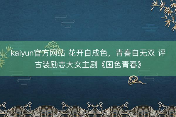 kaiyun官方网站 花开自成色，青春自无双 评古装励志大女主剧《国色青春》