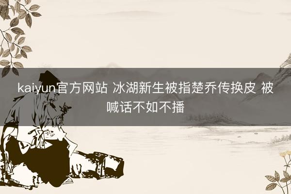 kaiyun官方网站 冰湖新生被指楚乔传换皮 被喊话不如不播