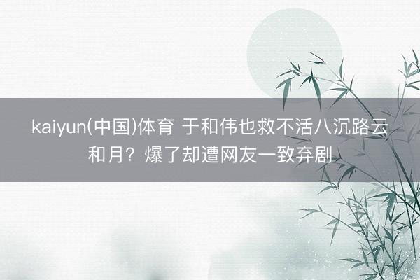 kaiyun(中国)体育 于和伟也救不活八沉路云和月？爆了却遭网友一致弃剧