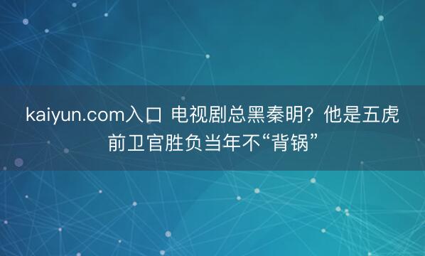 kaiyun.com入口 电视剧总黑秦明？他是五虎前卫官胜负当年不“背锅”
