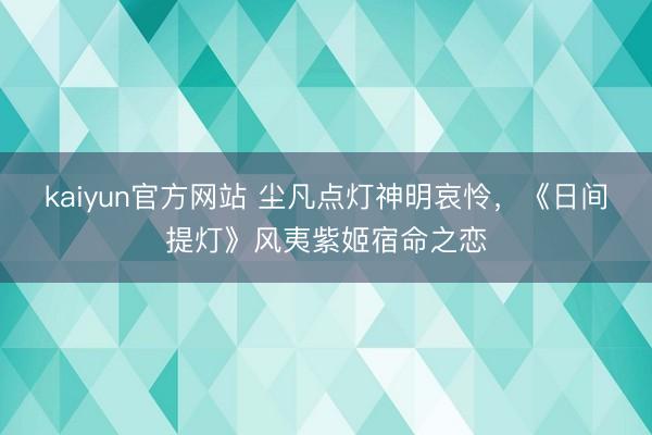 kaiyun官方网站 尘凡点灯神明哀怜，《日间提灯》风夷紫姬宿命之恋