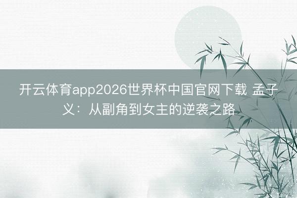 开云体育app2026世界杯中国官网下载 孟子义：从副角到女主的逆袭之路