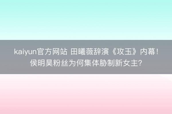 kaiyun官方网站 田曦薇辞演《攻玉》内幕！侯明昊粉丝为何集体胁制新女主？
