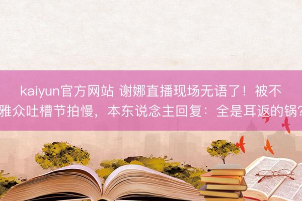 kaiyun官方网站 谢娜直播现场无语了！被不雅众吐槽节拍慢，本东说念主回复：全是耳返的锅？