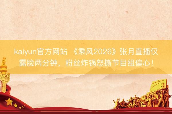 kaiyun官方网站 《乘风2026》张月直播仅露脸两分钟，粉丝炸锅怒撕节目组偏心！