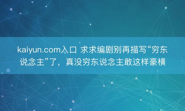 kaiyun.com入口 求求编剧别再描写“穷东说念主”了，真没穷东说念主敢这样豪横