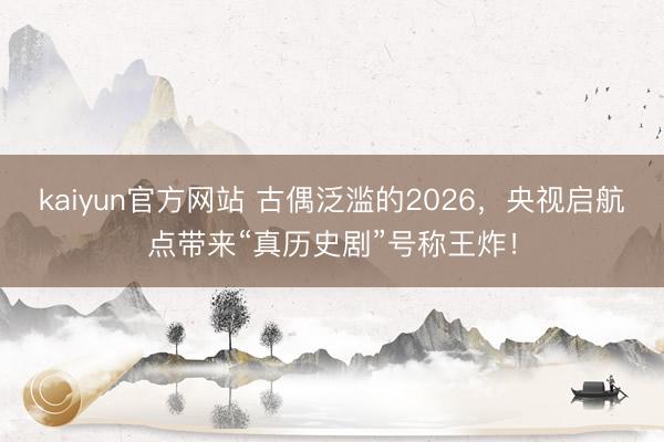 kaiyun官方网站 古偶泛滥的2026，央视启航点带来“真历史剧”号称王炸！