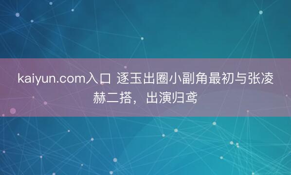 kaiyun.com入口 逐玉出圈小副角最初与张凌赫二搭，出演归鸢