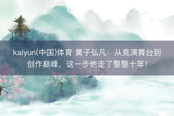 kaiyun(中国)体育 黄子弘凡：从竞演舞台到创作巅峰，这一步他走了整整十年！