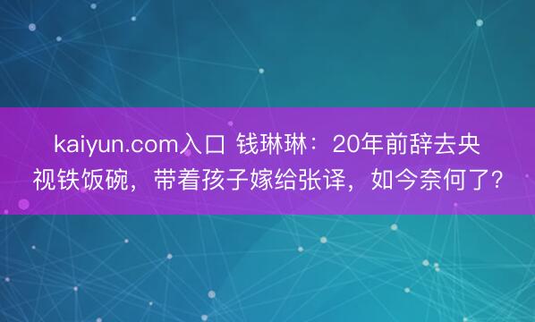 kaiyun.com入口 钱琳琳：20年前辞去央视铁饭碗，带着孩子嫁给张译，如今奈何了？