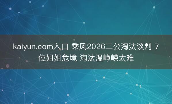 kaiyun.com入口 乘风2026二公淘汰谈判 7位姐姐危境 淘汰温峥嵘太难