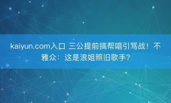 kaiyun.com入口 三公提前搞帮唱引骂战！不雅众：这是浪姐照旧歌手？