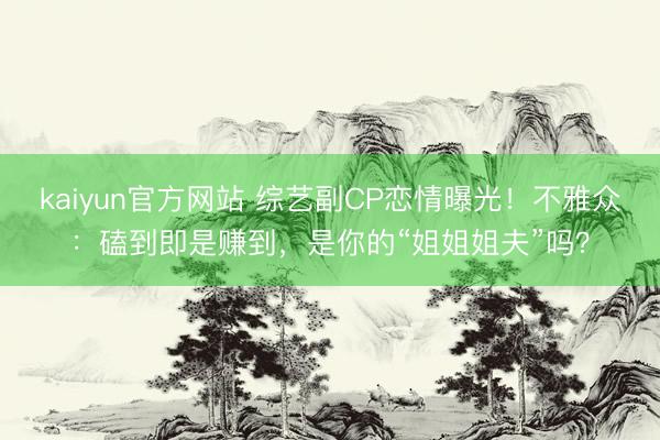 kaiyun官方网站 综艺副CP恋情曝光！不雅众：磕到即是赚到，是你的“姐姐姐夫”吗？