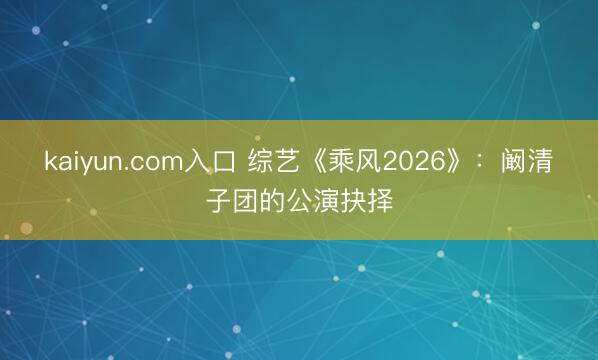 kaiyun.com入口 综艺《乘风2026》：阚清子团的公演抉择