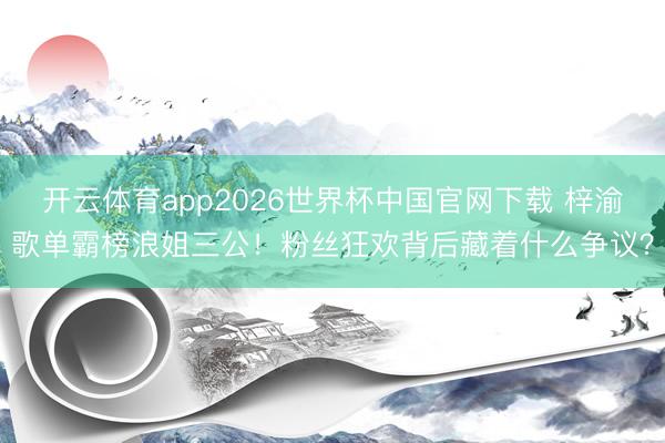 开云体育app2026世界杯中国官网下载 梓渝歌单霸榜浪姐三公！粉丝狂欢背后藏着什么争议？