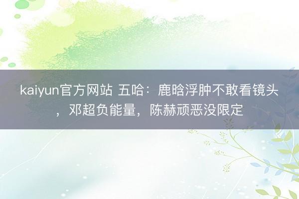 kaiyun官方网站 五哈：鹿晗浮肿不敢看镜头，邓超负能量，陈赫顽恶没限定
