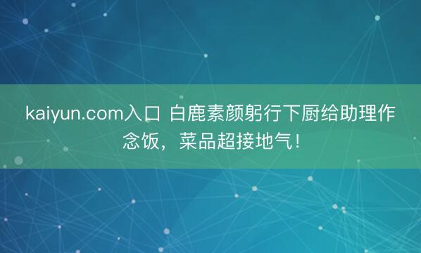 kaiyun.com入口 白鹿素颜躬行下厨给助理作念饭，菜品超接地气！