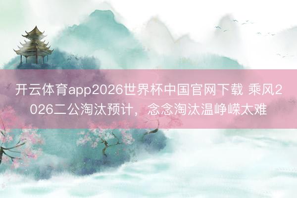 开云体育app2026世界杯中国官网下载 乘风2026二公淘汰预计，念念淘汰温峥嵘太难
