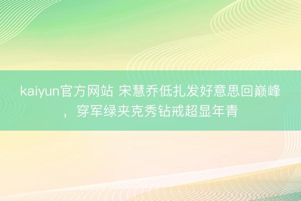kaiyun官方网站 宋慧乔低扎发好意思回巅峰，穿军绿夹克秀钻戒超显年青