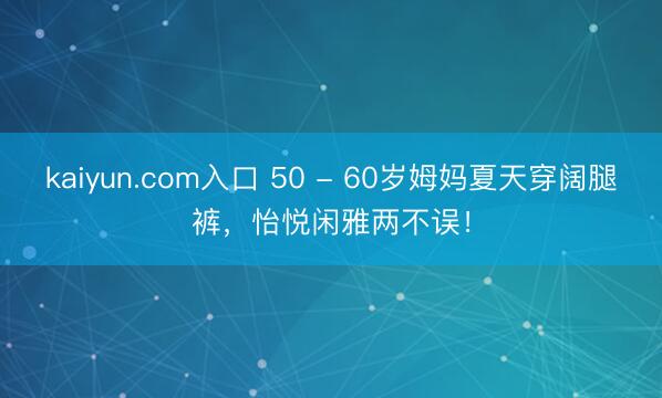 kaiyun.com入口 50 - 60岁姆妈夏天穿阔腿裤，怡悦闲雅两不误！