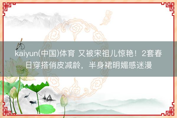 kaiyun(中国)体育 又被宋祖儿惊艳！2套春日穿搭俏皮减龄，半身裙明媚感迷漫