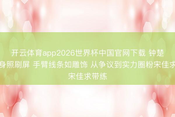 开云体育app2026世界杯中国官网下载 钟楚曦健身照刷屏 手臂线条如雕饰 从争议到实力圈粉宋佳求带练