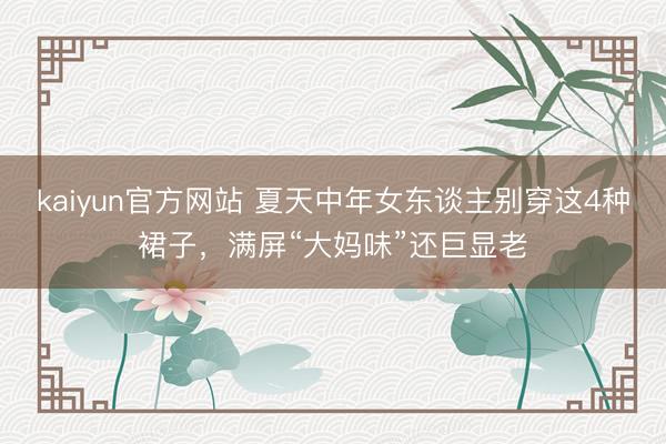 kaiyun官方网站 夏天中年女东谈主别穿这4种裙子，满屏“大妈味”还巨显老