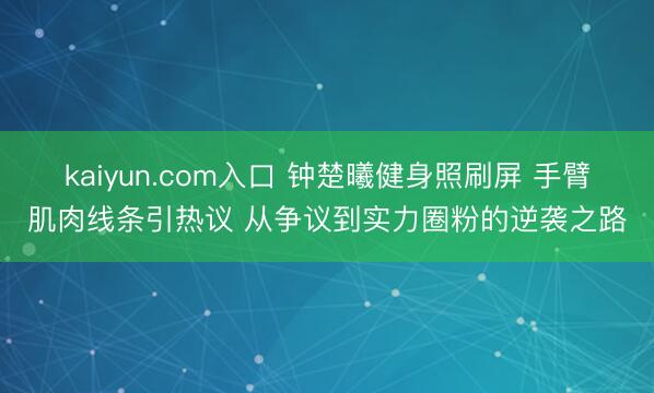 kaiyun.com入口 钟楚曦健身照刷屏 手臂肌肉线条引热议 从争议到实力圈粉的逆袭之路