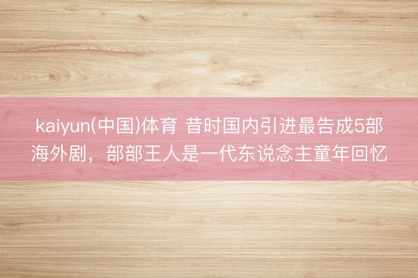 kaiyun(中国)体育 昔时国内引进最告成5部海外剧，部部王人是一代东说念主童年回忆