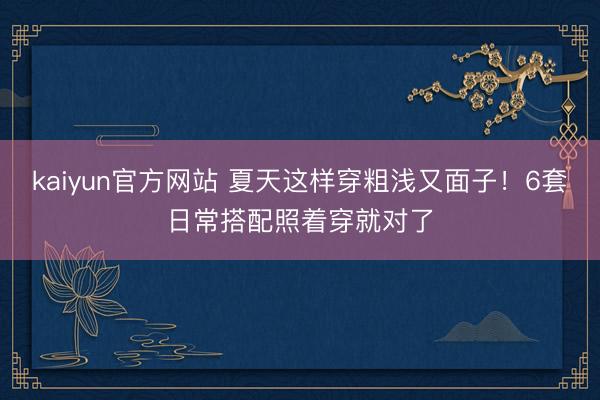 kaiyun官方网站 夏天这样穿粗浅又面子！6套日常搭配照着穿就对了