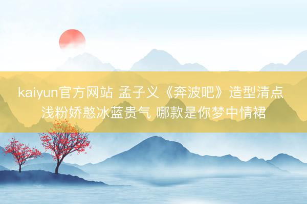 kaiyun官方网站 孟子义《奔波吧》造型清点 浅粉娇憨冰蓝贵气 哪款是你梦中情裙