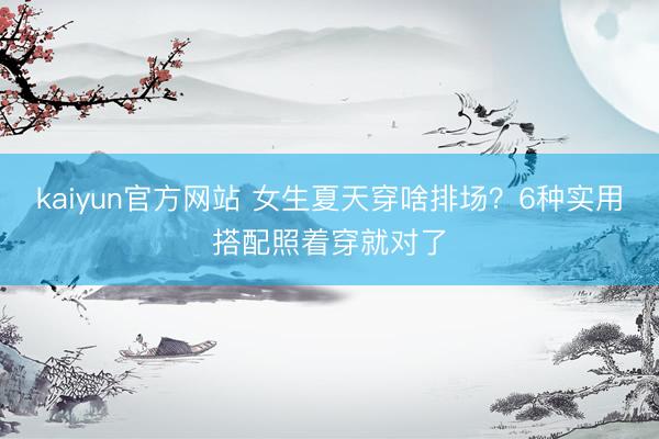 kaiyun官方网站 女生夏天穿啥排场？6种实用搭配照着穿就对了