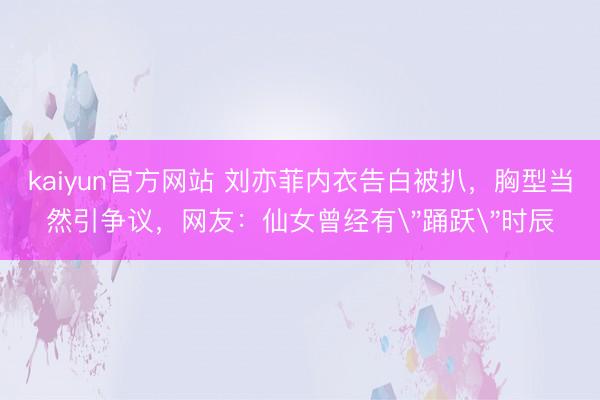 kaiyun官方网站 刘亦菲内衣告白被扒，胸型当然引争议，网友：仙女曾经有